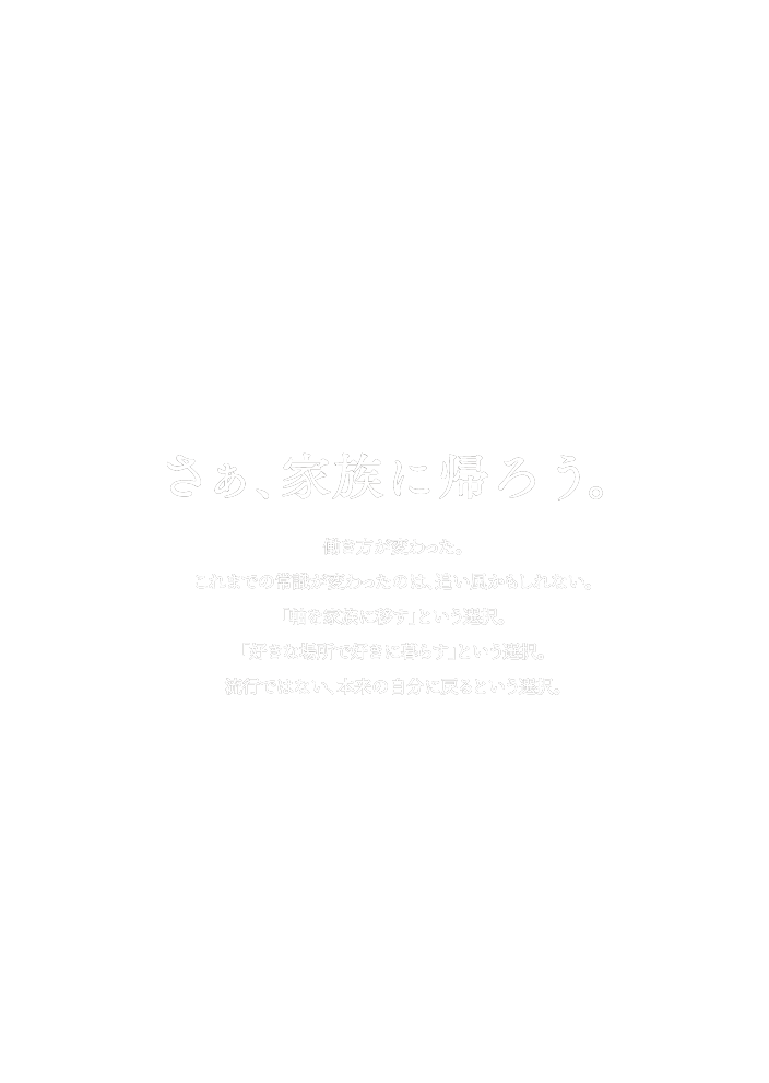 さぁ、家族に帰ろう。働き方が変わった。これまでの常識が変わったのは、追い風かもしれない。「軸を家族に移す」という選択。「好きな場所で好きに暮らす」という選択。流行ではない、本来の自分に戻るという選択。