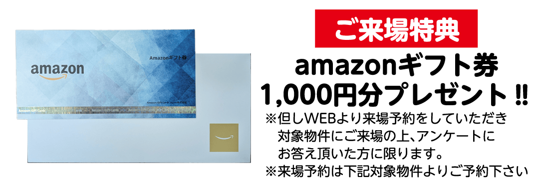 ご来場特典 Amazonギフト券 1,000円分プレゼント！！　※但しWEBより来場予約をしていただき、ご来場物件にご来場の上、アンケートにお答え頂いた方に限ります。※来場予約は下記対象物件よりご予約下さい！