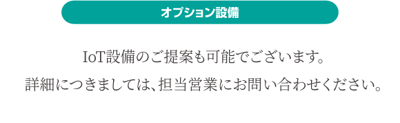 オプション設備 IoT設備のご提案も可能でございます。詳細につきましては、担当営業にお問い合わせください。